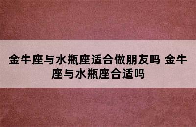 金牛座与水瓶座适合做朋友吗 金牛座与水瓶座合适吗